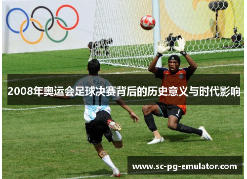 2008年奥运会足球决赛背后的历史意义与时代影响