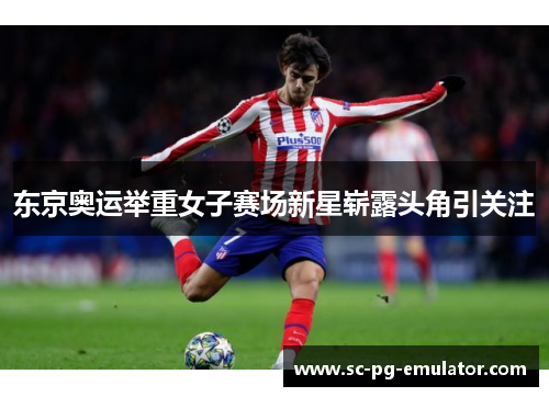 东京奥运举重女子赛场新星崭露头角引关注